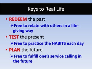 Keys to Real Life
• REDEEM the past
  Free to relate with others in a life-
   giving way
• TEST the present
  Free to practice the HABITS each day
• PLAN the future
  Free to fulfill one’s service calling in
   the future
 