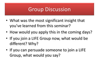 Group Discussion
• What was the most significant insight that
  you’ve learned from this seminar?
• How would you apply this in the coming days?
• If you join a LIFE Group now, what would be
  different? Why?
• If you can persuade someone to join a LIFE
  Group, what would you say?
 