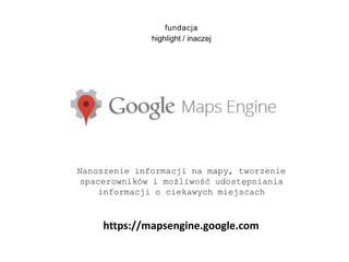 fundacja
highlight / inaczej
Nanoszenie informacji na mapy, tworzenie
spacerowników i możliwość udostępniania
informacji o ciekawych miejscach
https://mapsengine.google.com
 