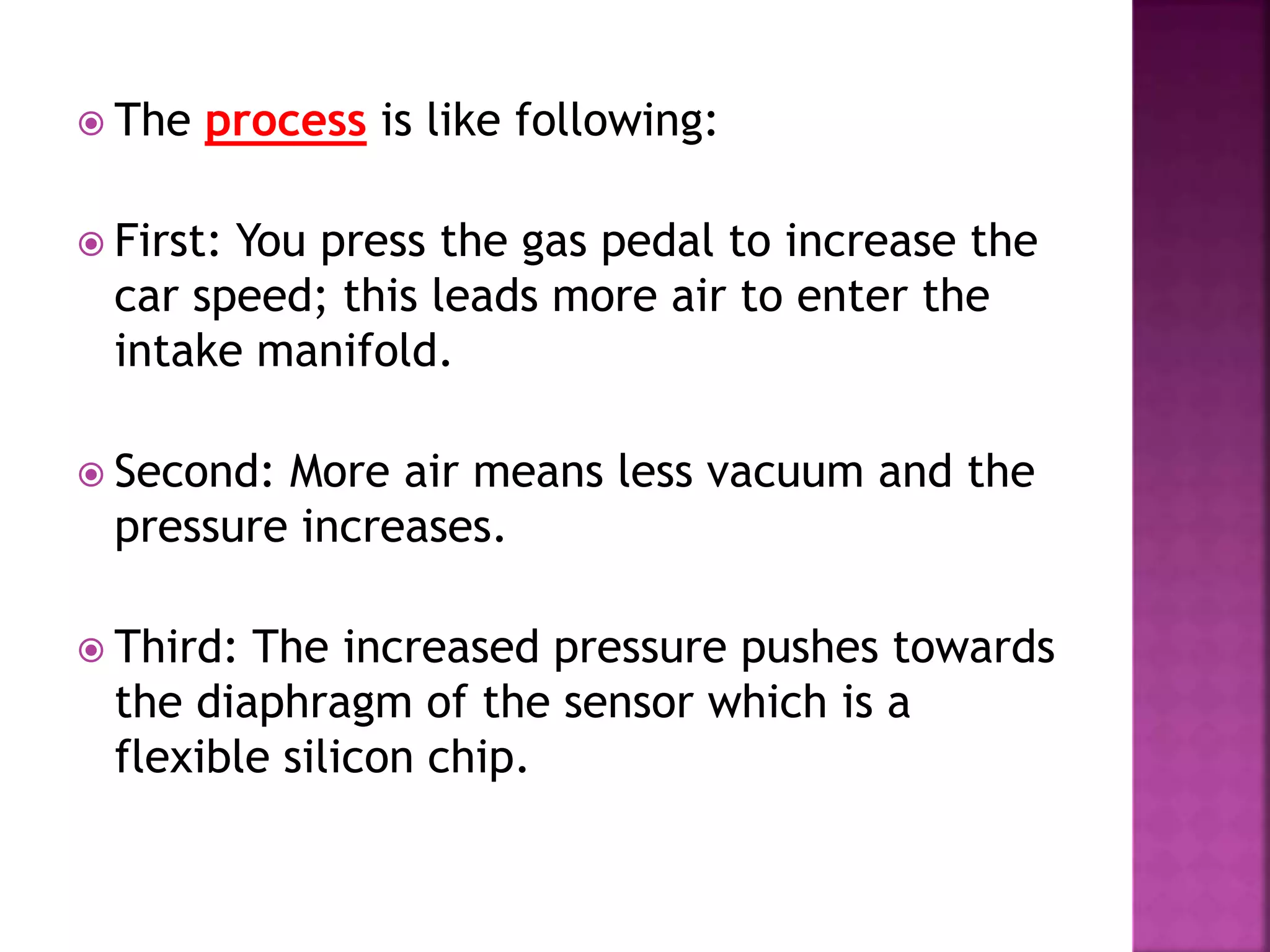  The process is like following:
 First: You press the gas pedal to increase the
car speed; this leads more air to enter the
intake manifold.
 Second: More air means less vacuum and the
pressure increases.
 Third: The increased pressure pushes towards
the diaphragm of the sensor which is a
flexible silicon chip.
 