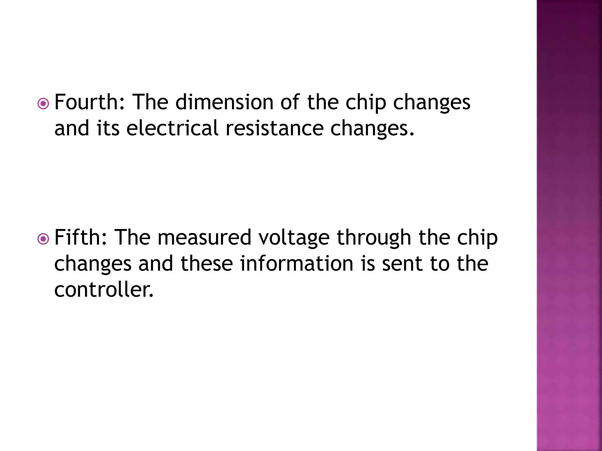  Fourth: The dimension of the chip changes
and its electrical resistance changes.
 Fifth: The measured voltage through the chip
changes and these information is sent to the
controller.
 