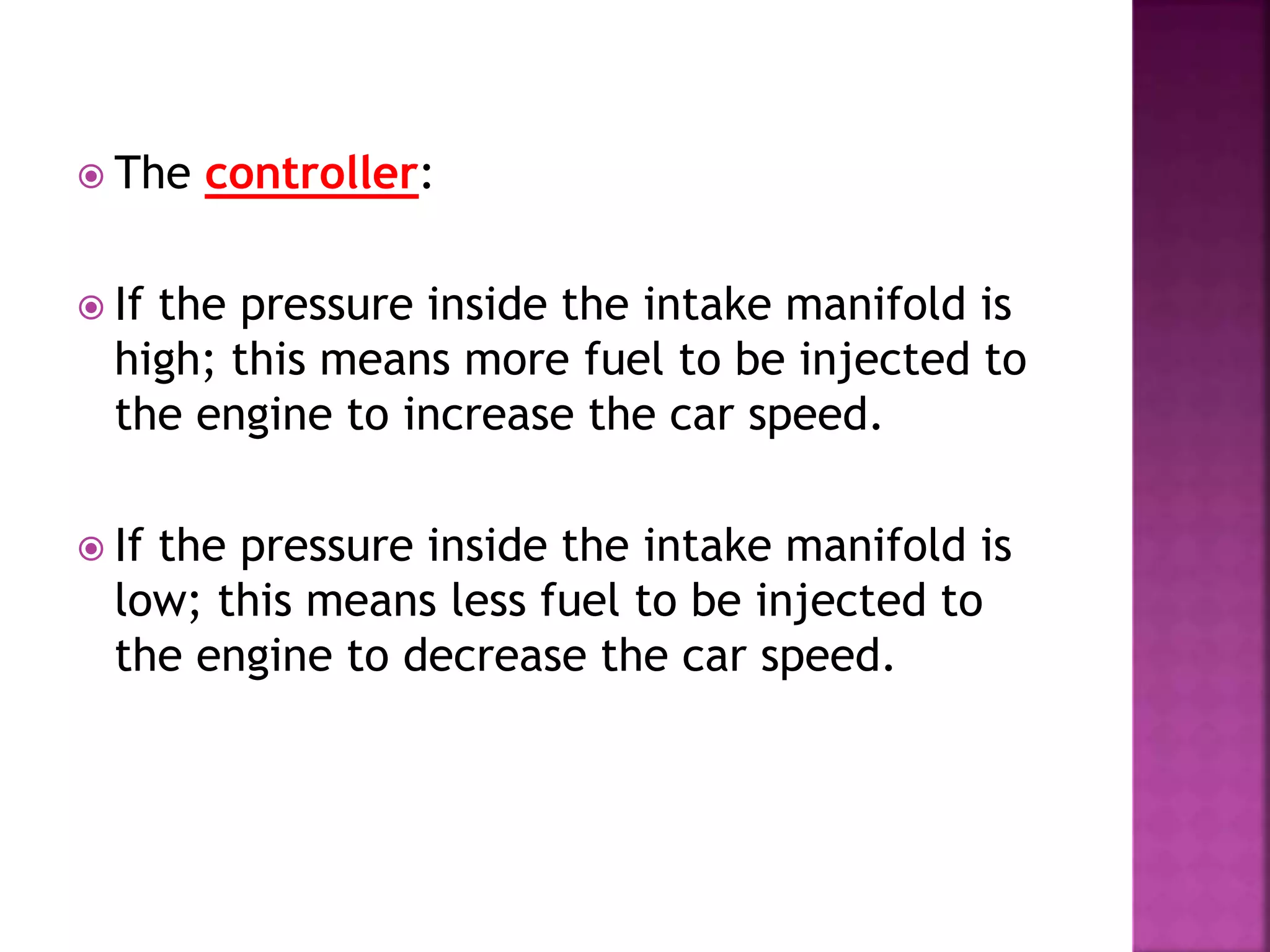  The controller:
 If the pressure inside the intake manifold is
high; this means more fuel to be injected to
the engine to increase the car speed.
 If the pressure inside the intake manifold is
low; this means less fuel to be injected to
the engine to decrease the car speed.
 