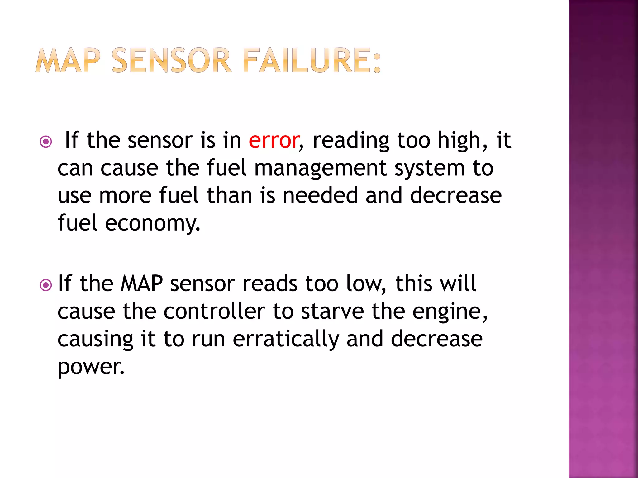  If the sensor is in error, reading too high, it
can cause the fuel management system to
use more fuel than is needed and decrease
fuel economy.
 If the MAP sensor reads too low, this will
cause the controller to starve the engine,
causing it to run erratically and decrease
power.
 