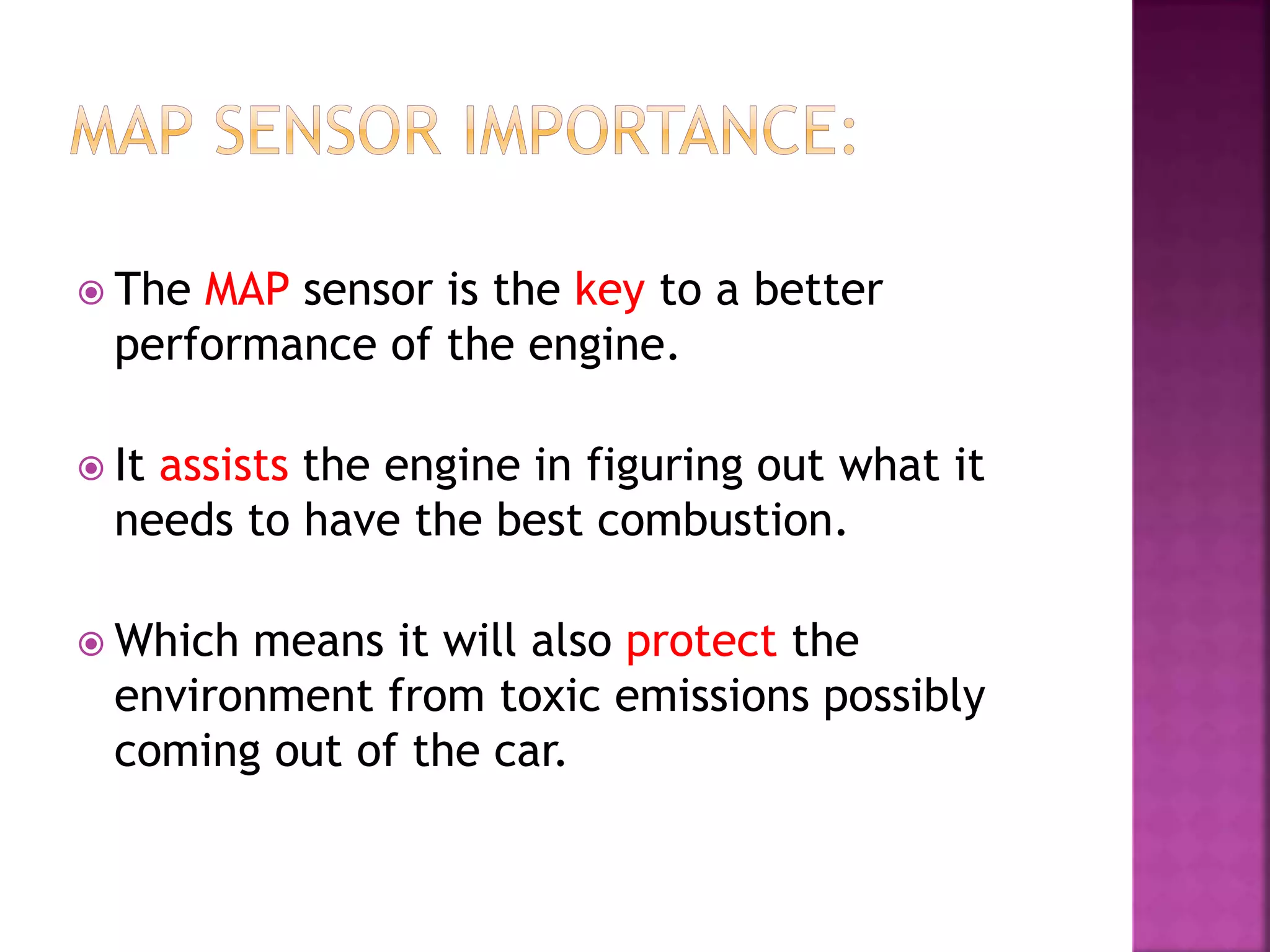  The MAP sensor is the key to a better
performance of the engine.
 It assists the engine in figuring out what it
needs to have the best combustion.
 Which means it will also protect the
environment from toxic emissions possibly
coming out of the car.
 