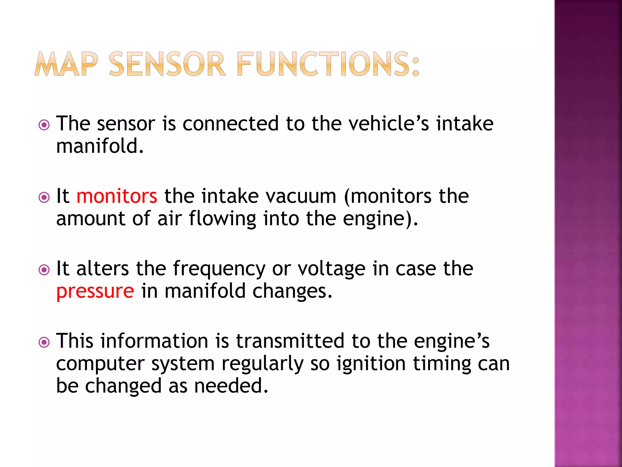  The sensor is connected to the vehicle’s intake
manifold.
 It monitors the intake vacuum (monitors the
amount of air flowing into the engine).
 It alters the frequency or voltage in case the
pressure in manifold changes.
 This information is transmitted to the engine’s
computer system regularly so ignition timing can
be changed as needed.
 