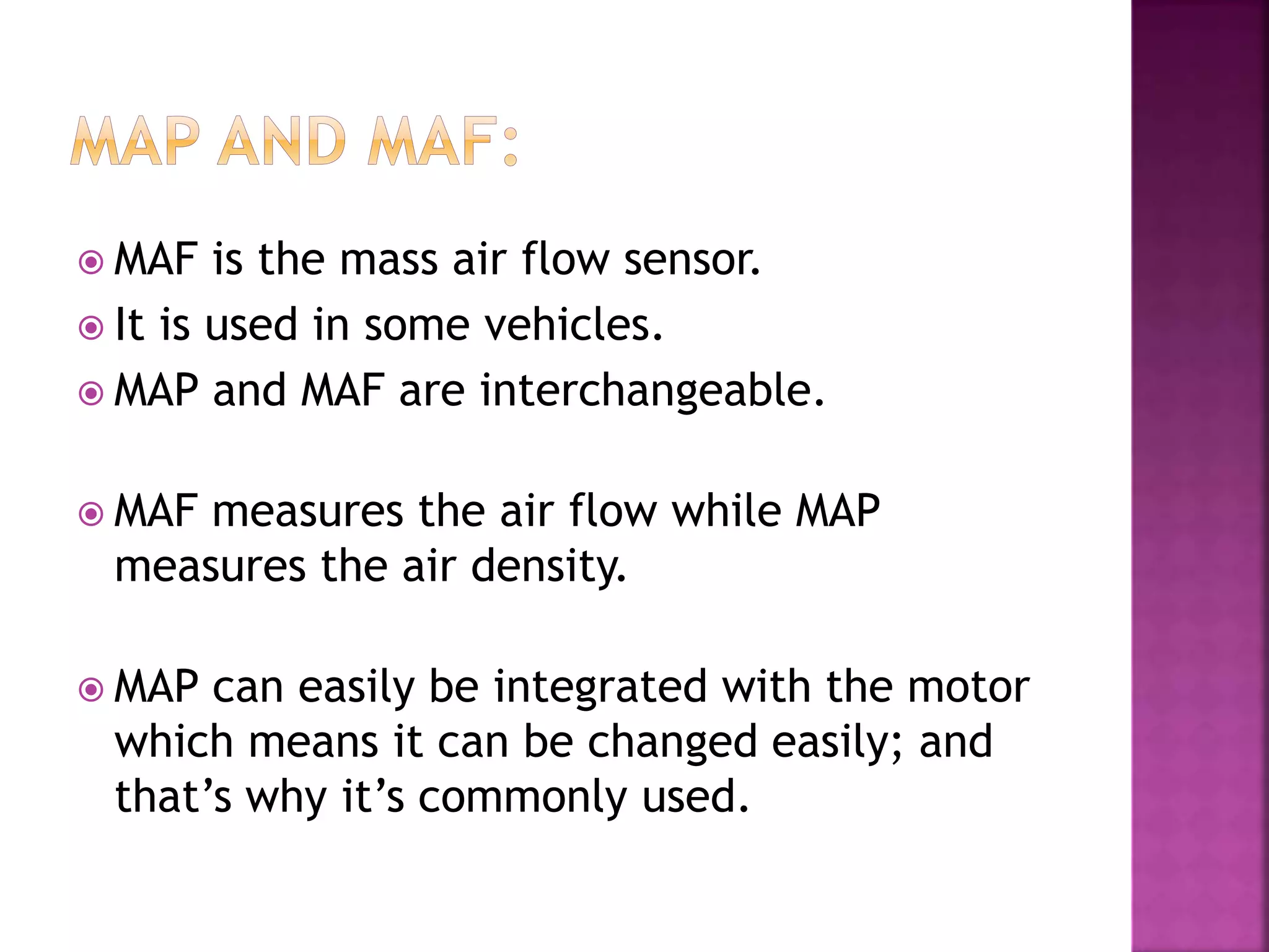  MAF is the mass air flow sensor.
 It is used in some vehicles.
 MAP and MAF are interchangeable.
 MAF measures the air flow while MAP
measures the air density.
 MAP can easily be integrated with the motor
which means it can be changed easily; and
that’s why it’s commonly used.
 