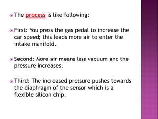  The process is like following:
 First: You press the gas pedal to increase the
car speed; this leads more air to enter the
intake manifold.
 Second: More air means less vacuum and the
pressure increases.
 Third: The increased pressure pushes towards
the diaphragm of the sensor which is a
flexible silicon chip.
 