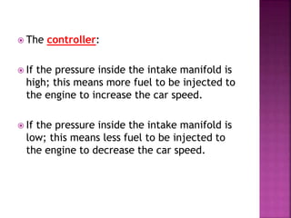  The controller:
 If the pressure inside the intake manifold is
high; this means more fuel to be injected to
the engine to increase the car speed.
 If the pressure inside the intake manifold is
low; this means less fuel to be injected to
the engine to decrease the car speed.
 