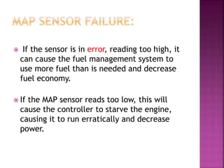  If the sensor is in error, reading too high, it
can cause the fuel management system to
use more fuel than is needed and decrease
fuel economy.
 If the MAP sensor reads too low, this will
cause the controller to starve the engine,
causing it to run erratically and decrease
power.
 