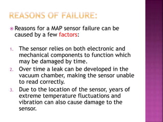  Reasons for a MAP sensor failure can be
caused by a few factors:
1. The sensor relies on both electronic and
mechanical components to function which
may be damaged by time.
2. Over time a leak can be developed in the
vacuum chamber, making the sensor unable
to read correctly.
3. Due to the location of the sensor, years of
extreme temperature fluctuations and
vibration can also cause damage to the
sensor.
 