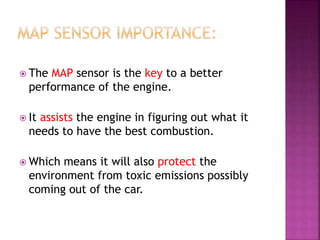  The MAP sensor is the key to a better
performance of the engine.
 It assists the engine in figuring out what it
needs to have the best combustion.
 Which means it will also protect the
environment from toxic emissions possibly
coming out of the car.
 
