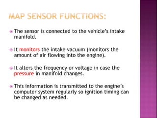  The sensor is connected to the vehicle’s intake
manifold.
 It monitors the intake vacuum (monitors the
amount of air flowing into the engine).
 It alters the frequency or voltage in case the
pressure in manifold changes.
 This information is transmitted to the engine’s
computer system regularly so ignition timing can
be changed as needed.
 
