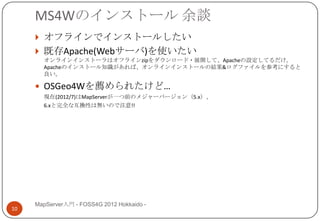 MS4Wのインストール 余談
      オフラインでインストールしたい
      既存Apache(Webサーバ)を使いたい
       オンラインインストーラはオフラインzipをダウンロード・展開して、Apacheの設定してるだけ。
       Apacheのインストール知識があれば、オンラインインストールの結果&ログファイルを参考にすると
       良い。

      OSGeo4Wを薦められたけど…
       現在(2012/7)はMapServerが一つ前のメジャーバージョン（5.x）、
       6.xと完全な互換性は無いので注意!!




     MapServer入門 - FOSS4G 2012 Hokkaido -
10
 
