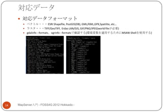 対応データ
      対応データフォーマット
         ベクトル・・・ ESRI Shapefile, PostGIS(DB), GML/KML,GPX,Spatilite, etc…
         ラスタ・・・TIFF/GeoTIFF, Erdas LAN/GIS, GIF/PNG/JPEG(world fileが必要)
         gdalinfo --formats、ogrinfo --formatsで確認する(環境変数を適用するためにMS4W-Shellを使用する)




14   MapServer入門 - FOSS4G 2012 Hokkaido -
 