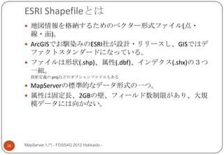 ESRI Shapefileとは
      地図情報を格納するためのベクター形式ファイル(点・
       線・面)。
      ArcGISでお馴染みのESRI社が設計・リリースし、GISではデ
       ファクトスタンダードになっている。
      ファイルは形状(.shp)、属性(.dbf)、インデクス(.shx)の３つ
       一組。
       投影定義の.projなどのオプションファイルもある

      MapServerの標準的なデータ形式の一つ。
      属性は固定長、2GBの壁、フィールド数制限があり、大規
       模データには向かない。




16   MapServer入門 - FOSS4G 2012 Hokkaido -
 