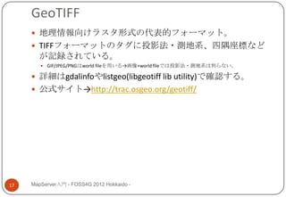 GeoTIFF
      地理情報向けラスタ形式の代表的フォーマット。
      TIFFフォーマットのタグに投影法・測地系、四隅座標など
       が記録されている。
         GIF/JPEG/PNGはworld fileを用いる→画像+world fileでは投影法・測地系は判らない。

      詳細はgdalinfoやlistgeo(libgeotiff lib utility)で確認する。
      公式サイト→http://trac.osgeo.org/geotiff/




17   MapServer入門 - FOSS4G 2012 Hokkaido -
 