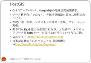 PostGIS
      OSSのデータベース、PostgreSQLの地理空間情報拡張。
      データ格納だけではなく、各種演算機能が豊富に提供され
       ている。
      空間計測・関係、ジオメトリの構築・変換、フォーマット
       変換。
      基本的なSQLを覚える必要はあるが、大規模データやネッ
       トワーク共有(DBサーバを分ける)を考えているなら必携。
      公式サイト→http://postgis.refractions.net/
      日本語に翻訳されたマニュアル(農研機構)
       →http://www.finds.jp/docs/pgisman/




18   MapServer入門 - FOSS4G 2012 Hokkaido -
 