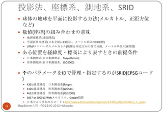 投影法、座標系、測地系、SRID
      球体の地球を平面に投影する方法(メルカトル、正距方位
       など)
      数値(座標)の組み合わせの意味
         地理座標系(緯度経度)
         平面直角座標系(日本全国に19原点、メートル単位のXY座標)
         UTM/ユニバーサルメルカトル(地球を南北方向の帯で分割、メートル単位のXY座標)

      ある位置を経緯度・標高により表すときの前提条件
         日本測地系(旧日本測地系、Tokyo Datum)
         世界測地系(新日本測地系、JGD2000)



      ↑のパラメータをIDで管理・指定するのがSRID(EPSGコード
       )
         4301:緯度経度       日本測地系(Tokyo)
         4326:緯度経度 世界測地系(WGS84)
         4612:緯度経度 世界測地系(JGD2000)
         3857 or 900913:Webメルカトル、Google投影
         日本でよく使われるコード→ http://www.finds.jp/docs/pgisman/2.0.0/postgis.html#srs_in_japan
19   MapServer入門 - FOSS4G 2012 Hokkaido -
 