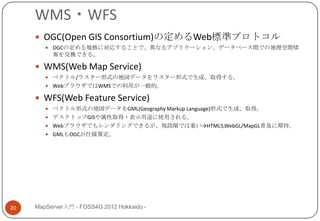WMS・WFS
      OGC(Open GIS Consortium)の定めるWeb標準プロトコル
         OGCの定める規格に対応することで、異なるアプリケーション、データベース間での地理空間情
          報を交換できる。

      WMS(Web Map Service)
         ベクトル/ラスター形式の地図データをラスター形式で生成、取得する。
         WebブラウザではWMSでの利用が一般的。

      WFS(Web Feature Service)
         ベクトル形式の地図データをGML(Geography Markup Language)形式で生成、取得。
         デスクトップGISや属性取得・表示用途に使用される。
         Webブラウザでもレンダリングできるが、現段階では重い→HTML5,WebGL/MapGL普及に期待。
         GMLもOGCが仕様策定。




20   MapServer入門 - FOSS4G 2012 Hokkaido -
 