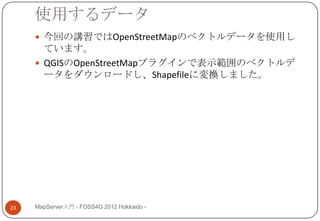 使用するデータ
      今回の講習ではOpenStreetMapのベクトルデータを使用し
       ています。
      QGISのOpenStreetMapプラグインで表示範囲のベクトルデ
       ータをダウンロードし、Shapefileに変換しました。




23   MapServer入門 - FOSS4G 2012 Hokkaido -
 