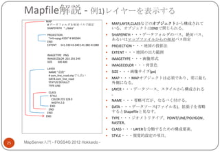 Mapfile解説 - 例1)レイヤーを表示する
               MAP
                # データフォルダを相対パスで指定                        MAP,LAYER,CLASSなどのオブジェクトから構成されて
                SHAPEPATH "../data"                       いる。オブジェクトはENDで閉じられる。
               PROJECTION                                SHAPEPATH・・・データフォルダのパス。絶対パス、
                "init=epsg:4326" # WGS84                  あるいはマップファイルからの相対パス指定
               END
               EXTENT 141.330 43.040 141.380 43.080      PROJECTION・・・地図の投影法
                                                         EXTENT・・・地図の出力範囲
               IMAGETYPE PNG
               IMAGECOLOR 255 255 240                    IMAGETYPE・・・画像形式
               SIZE  500 400
                                                         IMAGECOLOR・・・背景色
               LAYER
                NAME "道路"                                SIZE・・・画像サイズ(px)
                # osm_line_road.shpでも良い
                DATA osm_line_road                       MAP・・・MAPオブジェクトは必須であり、常に最も
                STATUS DEFAULT                            外側になる。
                TYPE LINE
                                                         LAYER・・・データソース、スタイルから構成される
                 CLASS
                  STYLE
                                                          。
                   COLOR 255 128 0                       NAME・・・省略可だが、なるべく付ける。
                   WIDTH 2.0
                  END                                    DATA・・・データソース(ファイル名)。拡張子を省略
                 END
                END                                       するとShapefileと見なす。
               END
                                                         TYPE・・・ジオメトリタイプ。POINT/LINE/POLYGON、
                                                          RASTER。
                                                         CLASS・・・LAYERを分類するための構成要素。
                                                         STYLE・・・視覚的設定の項目。
25   MapServer入門 - FOSS4G 2012 Hokkaido -
 