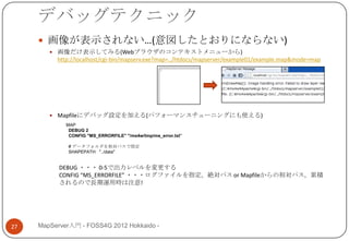 デバッグテクニック
      画像が表示されない…(意図したとおりにならない)
         画像だけ表示してみる(Webブラウザのコンテキストメニューから)
          http://localhost/cgi-bin/mapserv.exe?map=../htdocs/mapserver/example01/example.map&mode=map




         Mapfileにデバッグ設定を加える(パフォーマンスチューニングにも使える)
             MAP
              DEBUG 2
              CONFIG "MS_ERRORFILE" "/ms4w/tmp/ms_error.txt"

              # データフォルダを相対パスで指定
              SHAPEPATH "../data"


           DEBUG ・・・ 0-5で出力レベルを変更する
           CONFIG “MS_ERRORFILE” ・・・ログファイルを指定。絶対パス or Mapfileからの相対パス。累積
           されるので長期運用時は注意!




27   MapServer入門 - FOSS4G 2012 Hokkaido -
 