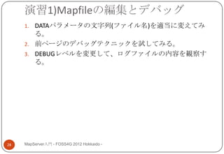 演習1)Mapfileの編集とデバッグ
     1. DATAパラメータの文字列(ファイル名)を適当に変えてみ
        る。
     2. 前ページのデバッグテクニックを試してみる。
     3. DEBUGレベルを変更して、ログファイルの内容を観察す
        る。




28   MapServer入門 - FOSS4G 2012 Hokkaido -
 