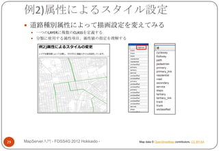 例2)属性によるスタイル設定
      道路種別属性によって描画設定を変えてみる
         一つのLAYERに複数のCLASSを定義する
         分類に使用する属性項目、属性値の指定を理解する




29   MapServer入門 - FOSS4G 2012 Hokkaido -   Map data © OpenStreetMap contributors, CC BY-SA
 