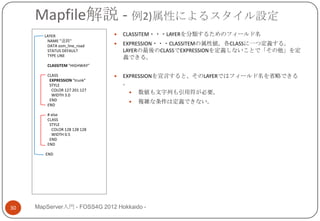 Mapfile解説 - 例2)属性によるスタイル設定
        LAYER                     CLASSITEM・・・LAYERを分類するためのフィールド名
         NAME "道路"
         DATA osm_line_road       EXPRESSION・・・CLASSITEMの属性値。各CLASSに一つ定義する。
         STATUS DEFAULT            LAYERの最後のCLASSでEXPRESSIONを定義しないことで「その他」を定
         TYPE LINE                 義できる。
         CLASSITEM "HIGHWAY"

         CLASS                    EXPRESSIONを宣言すると、そのLAYERではフィールド名を省略できる
          EXPRESSION "trunk"
          STYLE                    。
           COLOR 127 201 127
           WIDTH 3.0
                                       数値も文字列も引用符が必要。
          END                          複雑な条件は定義できない。
         END

         # else
         CLASS
          STYLE
           COLOR 128 128 128
           WIDTH 0.5
          END
         END

        END




30   MapServer入門 - FOSS4G 2012 Hokkaido -
 