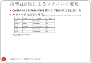 演習2)属性によるスタイルの変更
      CLASSITEMとEXPRESSIONを使用して描画設定を拡張する
      パラメータは以下を使用(cf. http://wiki.openstreetmap.org/wiki/JA:Key:highway)
               種別    属性値(文字列)              色(RGB)           線幅

          国道        trunk          緑(127 201 127)     2.0

          主要道路      primary        赤(228 109 113)     1.5

          地方道       secondary      オレンジ(253 191 11)   1.5

          一般道       tertiary       青(65 105 125)      1.0

          その他                  -   灰(128 128 128)     0.5

       ※色と線幅は参考値です




31   MapServer入門 - FOSS4G 2012 Hokkaido -
 