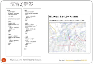 演習2)解答
     LAYER                    CLASS
       NAME "道路"                NAME "地方道"
       DATA osm_line_road       EXPRESSION "secondary"
       STATUS DEFAULT           STYLE
       TYPE LINE                 COLOR 253 191 11
                                 WIDTH 1.0
      CLASSITEM "HIGHWAY"       END
                               END
      CLASS
       NAME "国道"               CLASS
       EXPRESSION "trunk"       NAME "一般道"
       STYLE                    EXPRESSION "tertiary"
        COLOR 127 201 127       STYLE
        WIDTH 1.5                COLOR 65 105 225
       END                       WIDTH 1.0
      END                       END
                               END
      CLASS
       NAME "主要道路"             # else
       EXPRESSION "primary"    CLASS
       STYLE                    NAME "その他"
        COLOR 228 109 113       STYLE
        WIDTH 1.5                COLOR 128 128 128
       END                       WIDTH 0.5
      END                       END
                               END

                              END




32        MapServer入門 - FOSS4G 2012 Hokkaido -           Map data © OpenStreetMap contributors, CC BY-SA
 