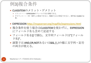 例3)複合条件
      CLASSITEMのメリット・デメリット
         メリット・・・EXPRESSIONのフィールド名を省略できる。
         デメリット・・・単一条件しか指定できない。数値の大小が指定できない。条件毎にCLASSが必
          要。


      EXPRESSION http://mapserver.org/mapfile/expressions.html
      複合条件を使う場合はCLASSITEMを使わずに、EXPRESSION
       にフィールド名も含めて記述する
      フィールド名を[]で囲む。文字列フィールドは”*フィール
       ド名+”。
      演算子は AND,OR,NOTあるいは&&,||,!の様に文字列・記号
       の両方が使える。



33   MapServer入門 - FOSS4G 2012 Hokkaido -
 