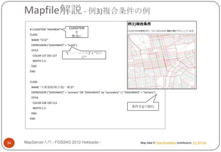 Mapfile解説 - 例3)複合条件の例
       # CLASSITEM "HIGHWAY"        CLASSITEM
                                        を
       CLASS
                                      無効に
        NAME "国道"
        EXPRESSION ("[HIGHWAY]" = "trunk")
        STYLE
                                 “*フィールド名+” = “属性
         COLOR 127 201 127
                                       値”
         WIDTH 1.5
        END
       END


       CLASS
        NAME "主要道路/地方道/一般道"
        EXPRESSION ("[HIGHWAY]" = "primary“ OR "[HIGHWAY]" eq "secondary“ || "[HIGHWAY]" = "tertiary“)
        STYLE
         COLOR 228 109 113
         WIDTH 1.5                                                                  条件を()で囲む
        END
       END




34   MapServer入門 - FOSS4G 2012 Hokkaido -                                                 Map data © OpenStreetMap contributors, CC BY-SA
 