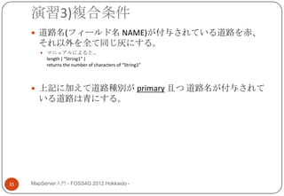 演習3)複合条件
      道路名(フィールド名 NAME)が付与されている道路を赤、
       それ以外を全て同じ灰にする。
         マニュアルによると…
          length ( “String1” )
          returns the number of characters of “String1”



      上記に加えて道路種別が primary 且つ 道路名が付与されて
       いる道路は青にする。




35   MapServer入門 - FOSS4G 2012 Hokkaido -
 
