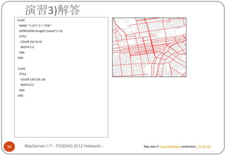 演習3)解答
     CLASS
      NAME "名前付きの道路"
      EXPRESSION (length("[name]") > 0)
      STYLE
       COLOR 255 32 32
       WIDTH 2.0
      END
     END


     CLASS
      STYLE
       COLOR 128 128 128
       WIDTH 0.5
      END
     END




36           MapServer入門 - FOSS4G 2012 Hokkaido -   Map data © OpenStreetMap contributors, CC BY-SA
 