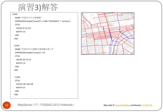 演習3)解答
     CLASS
       NAME "名前付きの主要道路"
       EXPRESSION (length("[name]") > 0 && "[HIGHWAY]" = "primary")
       STYLE
        COLOR 32 32 255
        WIDTH 2.0
       END
      END


      CLASS
       NAME "名前付きの道路(主要道路を除く)"
       EXPRESSION (length("[name]") > 0)
       STYLE
        COLOR 255 32 32
        WIDTH 2.0
       END
      END


       CLASS
       STYLE
        COLOR 128 128 128
        WIDTH 0.5
       END
      END




37           MapServer入門 - FOSS4G 2012 Hokkaido -                     Map data © OpenStreetMap contributors, CC BY-SA
 