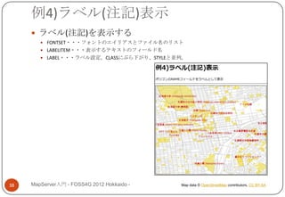 例4)ラベル(注記)表示
      ラベル(注記)を表示する
         FONTSET・・・フォントのエイリアスとファイル名のリスト
         LABELITEM・・・表示するテキストのフィールド名
         LABEL・・・ラベル設定。CLASSにぶら下がり、STYLEと並列。




38   MapServer入門 - FOSS4G 2012 Hokkaido -   Map data © OpenStreetMap contributors, CC BY-SA
 