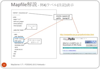 Mapfile解説 - 例4)ラベル(注記)表示
       FONTSET "../fonts/fonts.list“
      ～～～～～～
                                                 mincho ipaexm.ttf
       LAYER
                                                 gothic ipaexg.ttf
        NAME "注記"
        DATA osm_polygon
        STATUS DEFAULT
        TYPE POLYGON                   フィールド
                                         名
        LABELITEM "NAME"
      ～～～～～～
         LABEL                                       http://ossipedia.ipa.go.jp/ipafont/index.html
          TYPE TRUETYPE
          # FONT mincho
          FONT gothic                  データソースの
          #ENCODING SJIS                文字コード
          ENCODING CP932
          SIZE 8
          COLOR 255 0 0
         END
        END
       END




39   MapServer入門 - FOSS4G 2012 Hokkaido -
 