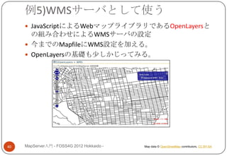 例5)WMSサーバとして使う
      JavaScriptによるWebマップライブラリであるOpenLayersと
       の組み合わせによるWMSサーバの設定
      今までのMapfileにWMS設定を加える。
      OpenLayersの基礎も少しかじってみる。




40   MapServer入門 - FOSS4G 2012 Hokkaido -   Map data © OpenStreetMap contributors, CC BY-SA
 