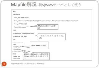 Mapfile解説 -例5)WMSサーバとして使う
       WEB

       METADATA

        "wms_title" "WMS Server"

        "wms_onlineresource" "http://localhost/cgi-bin/mapserv.exe?map=../htdocs/mapserver/example05/example.map&"

        "wms_srs" "EPSG:4326"
                                                MapServer6.0から必要
        "ows_enable_request" "*"
                                                に
       END

       # IMAGEPATH "/ms4w/tmp/ms_tmp/"

       # IMAGEURL "/ms_tmp/"                     一時ファイルのディレクトリと
                                                 URL
       END
      ～～～～～～～～
       LAYER
                                    LAYER-NAMEは重要
       NAME "label“
       STATUS ON
      ～～～～～～～～
      LAYER             STATUSをDEFAULTからONに変更
       NAME “line“      DEFAULTは常に表示されてしま
       STATUS ON        う


41   MapServer入門 - FOSS4G 2012 Hokkaido -
 