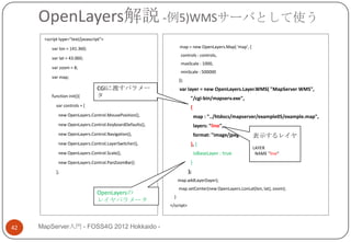 OpenLayers解説 -例5)WMSサーバとして使う
      <script type="text/javascript">

         var lon = 141.360;                                      map = new OpenLayers.Map( 'map', {
                                                                 controls : controls,
         var lat = 43.060;
                                                                 maxScale : 1000,
         var zoom = 8;
                                                                 minScale : 500000
         var map;
                                                                });
                                 CGIに渡すパラメー                     var layer = new OpenLayers.Layer.WMS( "MapServer WMS",
         function init(){        タ                                     "/cgi-bin/mapserv.exe",
            var controls = [                                           {
             new OpenLayers.Control.MousePosition(),                       map : "../htdocs/mapserver/example05/example.map",
             new OpenLayers.Control.KeyboardDefaults(),                    layers: "line",
             new OpenLayers.Control.Navigation(),                          format: "image/jpeg“       表示するレイヤ
             new OpenLayers.Control.LayerSwitcher(),                   }, {
                                                                                                      LAYER
             new OpenLayers.Control.Scale(),                               isBaseLayer : true          NAME “line”
             new OpenLayers.Control.PanZoomBar()                       }
            ];                                                        );
                                                                map.addLayer(layer);
                                                                map.setCenter(new OpenLayers.LonLat(lon, lat), zoom);
                                 OpenLayersの
                                                            }
                                 レイヤパラメータ
                                                          </script>



42   MapServer入門 - FOSS4G 2012 Hokkaido -
 