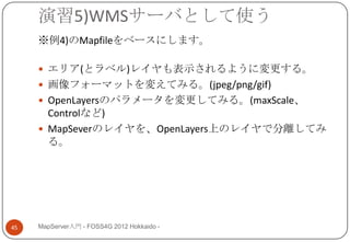 演習5)WMSサーバとして使う
     ※例4)のMapfileをベースにします。

      エリア(とラベル)レイヤも表示されるように変更する。
      画像フォーマットを変えてみる。(jpeg/png/gif)
      OpenLayersのパラメータを変更してみる。(maxScale、
       Controlなど)
      MapSeverのレイヤを、OpenLayers上のレイヤで分離してみ
       る。




45   MapServer入門 - FOSS4G 2012 Hokkaido -
 