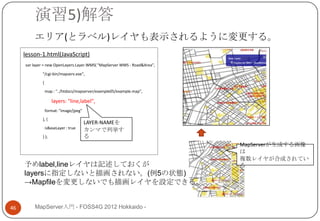 演習5)解答
         エリア(とラベル)レイヤも表示されるように変更する。
     lesson-1.html(JavaScript)
     var layer = new OpenLayers.Layer.WMS( "MapServer WMS - Road&Area",

             "/cgi-bin/mapserv.exe",
             {

                 map : "../htdocs/mapserver/example05/example.map",

                    layers: "line,label",
                 format: "image/jpeg"
             }, {
                                        LAYER-NAMEを
                 isBaseLayer : true
                                        カンマで列挙す
             } );                       る
                                                                          MapServerが生成する画像
                                                                          は
                                                                          複数レイヤが合成されてい
     予めlabel,lineレイヤは記述しておくが                                              る
     layersに指定しないと描画されない。(例5の状態)
     →Mapfileを変更しないでも描画レイヤを設定できる。


46       MapServer入門 - FOSS4G 2012 Hokkaido -
 