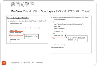 演習5)解答
            MapSeverのレイヤを、OpenLayers上のレイヤで分離してみる
            。
                                                                          var layerLine = new OpenLayers.Layer.WMS( "MapServer WMS - Road",
     lesson-2.html(JavaScript)
         (JavaScript修正のみでOK)
                                                                              "/cgi-bin/mapserv.exe",
     var layerLabel = new OpenLayers.Layer.WMS( "MapServer WMS - Area",
                                                                              {
        "/cgi-bin/mapserv.exe",
                                                                                  map : "../htdocs/mapserver/example05/example.map",
        {
                                                                                  layers: "line",
            map : "../htdocs/mapserver/example05/example.map",
                                                                                  format: "image/png",
            layers: "label",
                                                                                  transparent: true
            format: "image/png",
                                                                              }, {
            transparent: true
                                                                                  isBaseLayer : false
        }, {                         透過画像に変更
                                                                              } );                       どちらかのisBaseLayer
            isBaseLayer : true                                                                           をfalseにする
        } );

                                                                          map.addLayer(layerLabel);
                                                                          map.addLayer(layerLine);




47          MapServer入門 - FOSS4G 2012 Hokkaido -
 