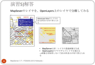 演習5)解答
     MapSeverのレイヤを、OpenLayers上のレイヤで分離してみる
     。
                                  isBaseLayer:falseのレイヤは
                                  表示/非表示を切り替えられ
                                  る




                                    • MapServerは単一レイヤの透過画像を生成
                                    • OpenLayersがブラウザ上でレイヤを重ねる
                                    →画像を再取得しないで表示/非表示が切り替えられ
                                    る

48   MapServer入門 - FOSS4G 2012 Hokkaido -
 