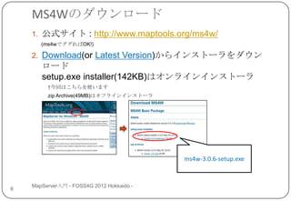 MS4Wのダウンロード
    1. 公式サイト : http://www.maptools.org/ms4w/
       (ms4wでググればOK!)

    2. Download(or Latest Version)からインストーラをダウン
       ロード
       setup.exe installer(142KB)はオンラインインストーラ
         ↑今回はこちらを使います
         zip Archive(49MB)はオフラインインストーラ




                                           ms4w-3.0.6-setup.exe


    MapServer入門 - FOSS4G 2012 Hokkaido -
6
 
