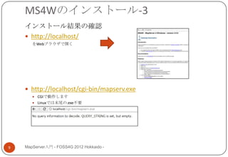 MS4Wのインストール-3
    インストール結果の確認
     http://localhost/
       をWebブラウザで開く




     http://localhost/cgi-bin/mapserv.exe
        CGIで動作します
        Linuxでは末尾の.exe不要




9   MapServer入門 - FOSS4G 2012 Hokkaido -
 