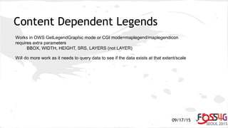 09/17/15
Content Dependent Legends
Works in OWS GetLegendGraphic mode or CGI mode=maplegend/maplegendicon
requires extra parameters
BBOX, WIDTH, HEIGHT, SRS, LAYERS (not LAYER)
Will do more work as it needs to query data to see if the data exists at that extent/scale
 