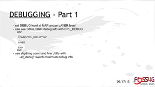 09/17/15
DEBUGGING - Part 1
- set DEBUG level at MAP and/or LAYER level
- can see GDAL/OGR debug info with CPL_DEBUG
MAP
...
CONFIG "CPL_DEBUG" "ON"
...
LAYER
...
END
END
- use shp2img command line utility with
‘-all_debug” switch maximum debug info
 