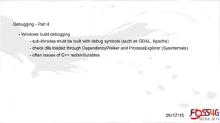 09/17/15
Debugging - Part 4
- Windows build debugging
- sub-libraries must be built with debug symbols (such as GDAL, Apache)
- check dlls loaded through DependencyWalker and ProcessExplorer (Sysinternals)
- often issues of C++ redistributables
 